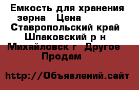 Емкость для хранения зерна › Цена ­ 6 000 - Ставропольский край, Шпаковский р-н, Михайловск г. Другое » Продам   